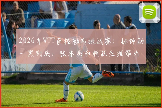 2026年WTT萨格勒布挑战赛:林钟勋一黑到底,张本美和斩获生涯第九冠
