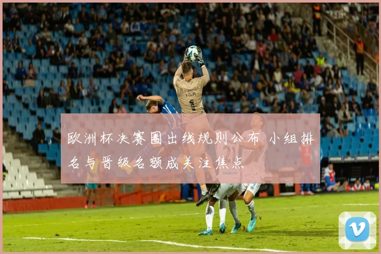 欧洲杯决赛圈出线规则公布 小组排名与晋级名额成关注焦点