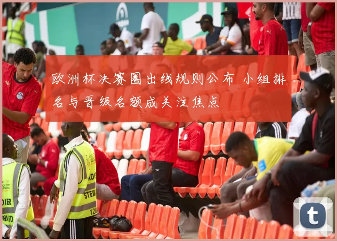 欧洲杯决赛圈出线规则公布 小组排名与晋级名额成关注焦点