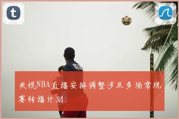 央视NBA直播安排调整涉及多场常规赛转播计划