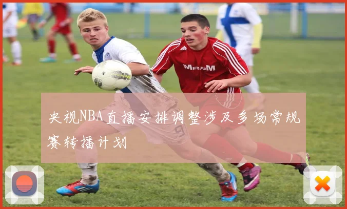 央视NBA直播安排调整涉及多场常规赛转播计划