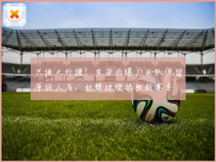 只换大外援!朱芳雨曝广东队保留原班人马,杜锋继续执教新赛季