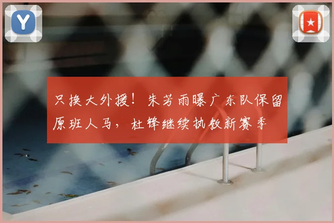 只换大外援！朱芳雨曝广东队保留原班人马，杜锋继续执教新赛季