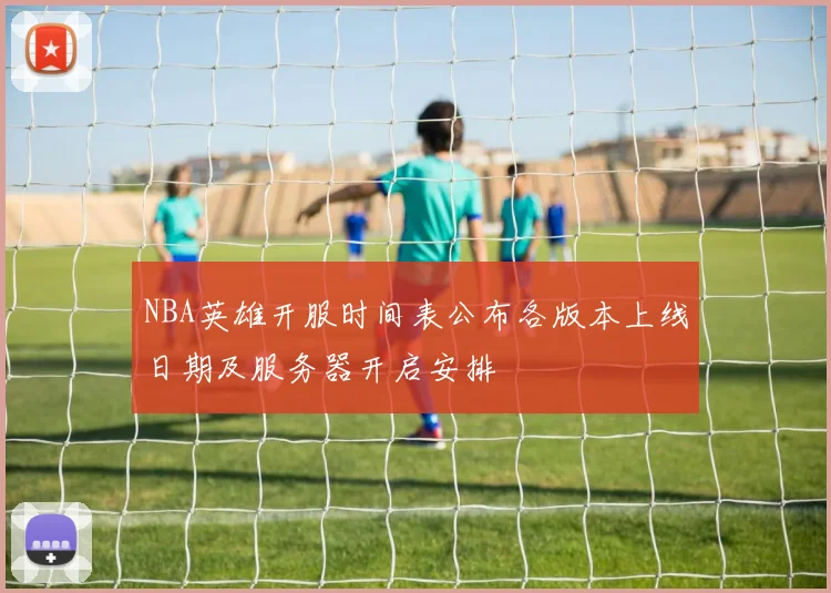 NBA英雄开服时间表公布各版本上线日期及服务器开启安排