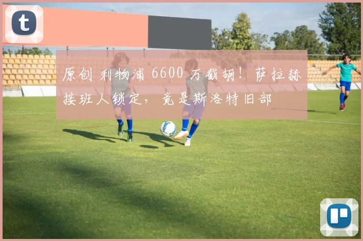 原创 利物浦 6600 万截胡！萨拉赫接班人锁定，竟是斯洛特旧部