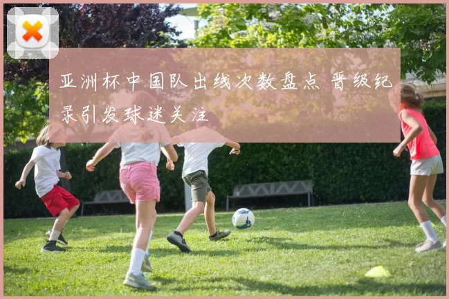 亚洲杯中国队出线次数盘点 晋级纪录引发球迷关注