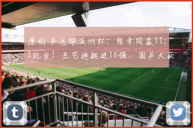 原创 乒乓球亚洲杯：陈幸同轰11：1比分！王艺迪挺进16强，国乒大获全胜