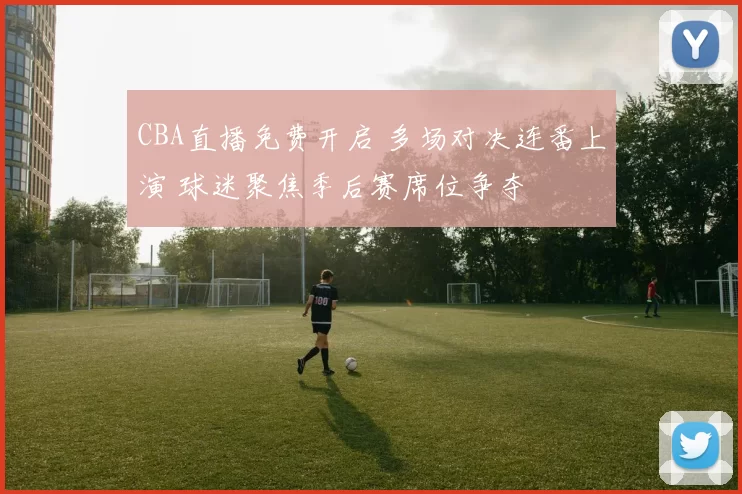 CBA直播免费开启 多场对决连番上演 球迷聚焦季后赛席位争夺