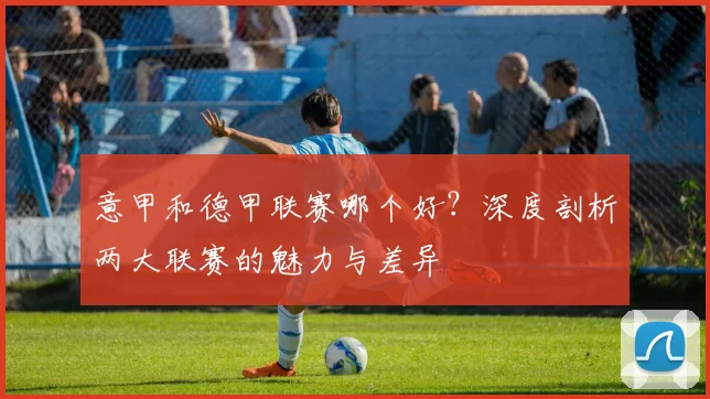 意甲和德甲联赛哪个好？深度剖析两大联赛的魅力与差异