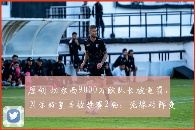 原创 切尔西9000万欧队长被重罚,因示好皇马被禁赛2场,无缘对阵曼城