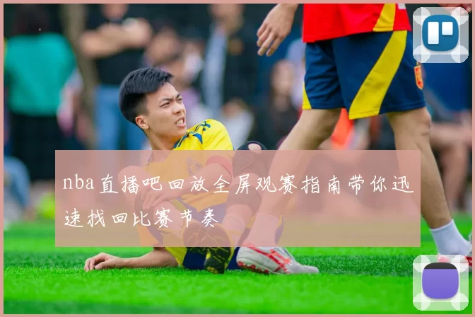 nba直播吧回放全屏观赛指南带你迅速找回比赛节奏