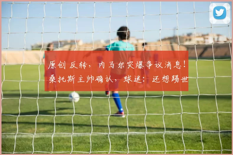 原创 反转，内马尔突爆争议消息！桑托斯主帅确认，球迷：还想踢世界杯