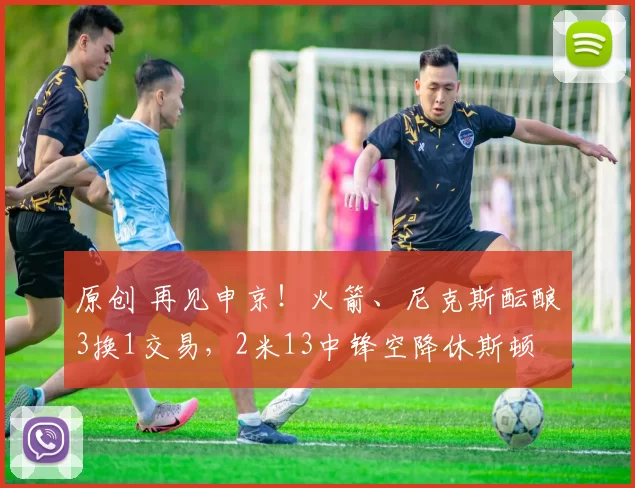 原创 再见申京！火箭、尼克斯酝酿3换1交易，2米13中锋空降休斯顿