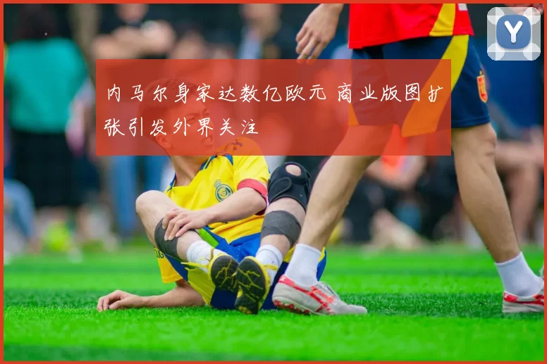 内马尔身家达数亿欧元 商业版图扩张引发外界关注