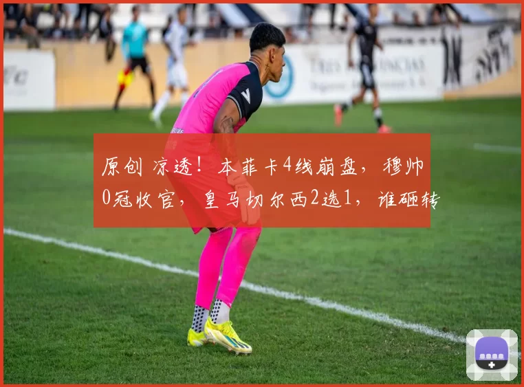 原创 凉透！本菲卡4线崩盘，穆帅0冠收官，皇马切尔西2选1，谁砸转会费抢狂人？