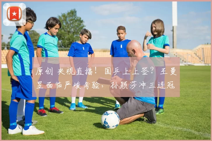 原创 央视直播！国乒上上签？王曼昱面临严峻考验，孙颖莎冲三连冠