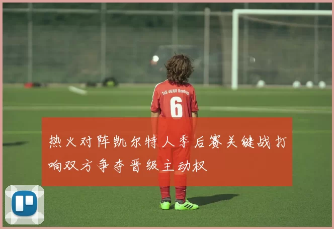 热火对阵凯尔特人季后赛关键战打响双方争夺晋级主动权