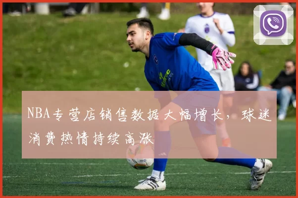 NBA专营店销售数据大幅增长,球迷消费热情持续高涨
