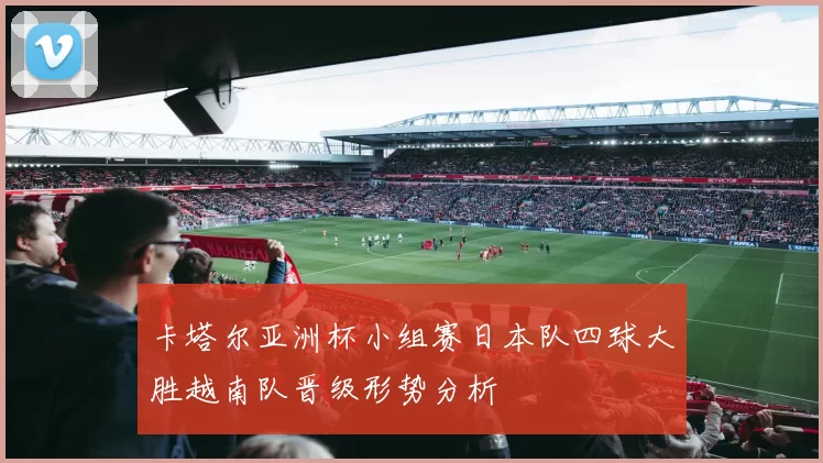 卡塔尔亚洲杯小组赛日本队四球大胜越南队晋级形势分析