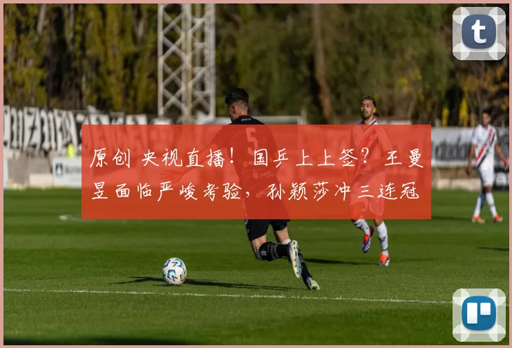 原创 央视直播!国乒上上签?王曼昱面临严峻考验,孙颖莎冲三连冠