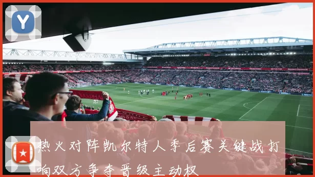 热火对阵凯尔特人季后赛关键战打响双方争夺晋级主动权