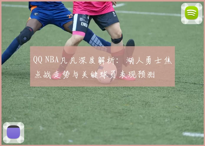 QQ NBA凡凡深度解析：湖人勇士焦点战走势与关键球员表现预测