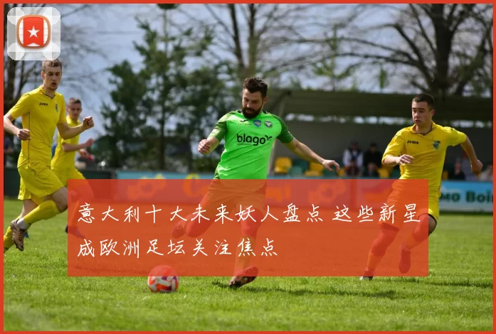 意大利十大未来妖人盘点 这些新星成欧洲足坛关注焦点