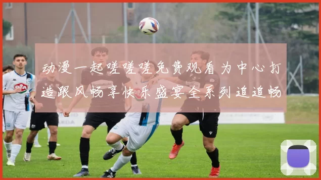 动漫一起嗟嗟嗟免费观看为中心打造跟风畅享快乐盛宴全系列追追畅