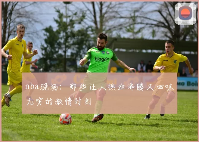 nba现场：那些让人热血沸腾又回味无穷的激情时刻