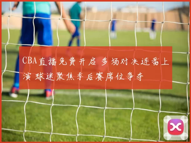 CBA直播免费开启 多场对决连番上演 球迷聚焦季后赛席位争夺