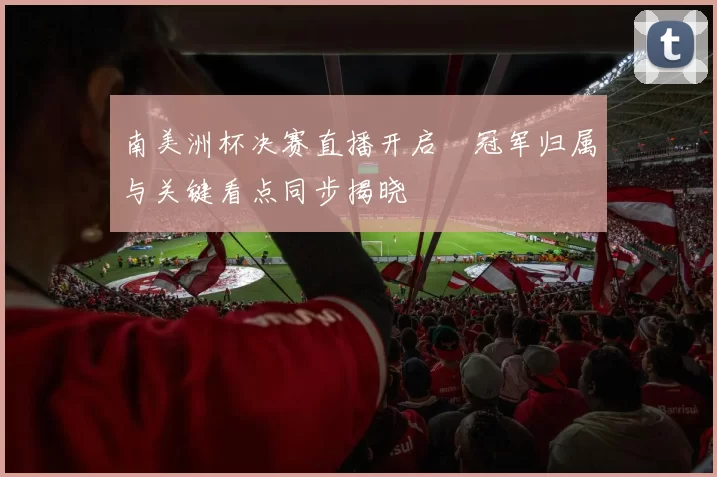 南美洲杯决赛直播开启 冠军归属与关键看点同步揭晓