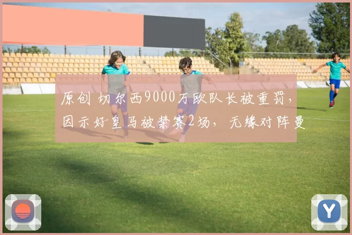 原创 切尔西9000万欧队长被重罚，因示好皇马被禁赛2场，无缘对阵曼城